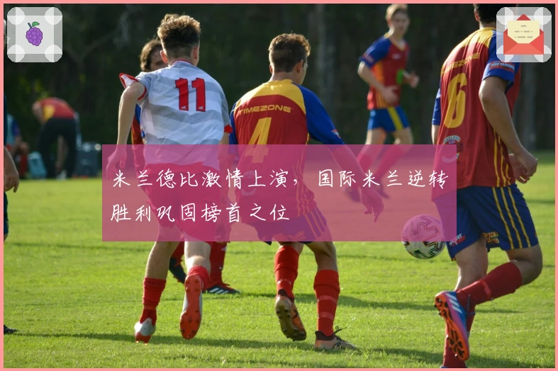 米兰德比激情上演，国际米兰逆转胜利巩固榜首之位