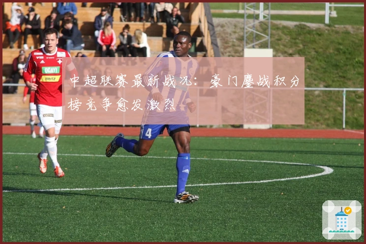 中超联赛最新战况：豪门鏖战积分榜竞争愈发激烈