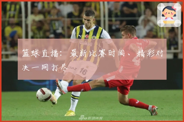 篮球直播：最新比赛时间、精彩对决一网打尽