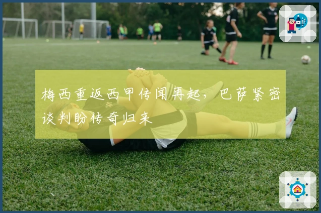 梅西重返西甲传闻再起，巴萨紧密谈判盼传奇归来