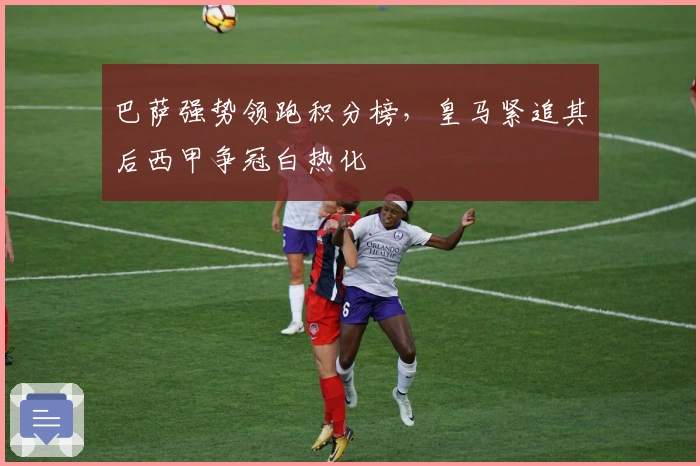 巴萨强势领跑积分榜，皇马紧追其后西甲争冠白热化