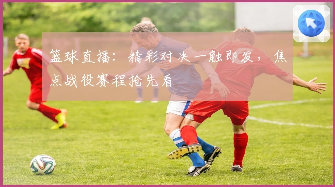 篮球直播：精彩对决一触即发，焦点战役赛程抢先看