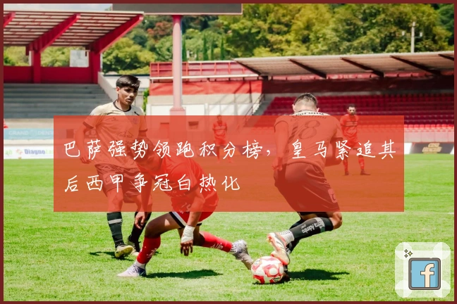 巴萨强势领跑积分榜，皇马紧追其后西甲争冠白热化