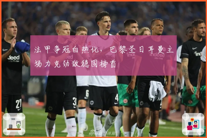 法甲争冠白热化，巴黎圣日耳曼主场力克劲敌稳固榜首