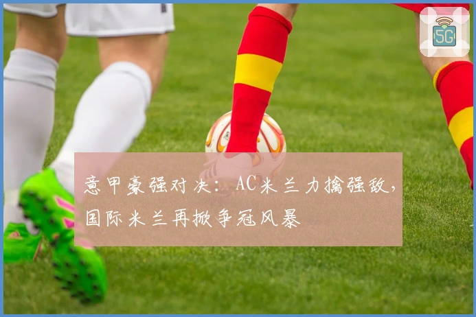 意甲豪强对决：AC米兰力擒强敌，国际米兰再掀争冠风暴