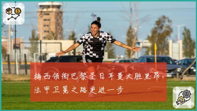 梅西领衔巴黎圣日耳曼大胜里昂,法甲卫冕之路更进一步